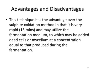 Advantages and Disadvantages
• This technique has the advantage over the
sulphite oxidation method in that it is very
rapid (15 mins) and may utilize the
fermentation medium, to which may be added
dead cells or mycelium at a concentration
equal to that produced during the
fermentation.
135
 