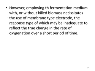 • However, employing th fermentation medium
with, or without killed biomass necissitates
the use of membrane type electrode, the
response type of which may be inadequate to
reflect the true change in the rate of
oxygenation over a short period of time.
136
 