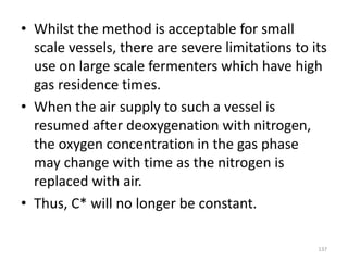 • Whilst the method is acceptable for small
scale vessels, there are severe limitations to its
use on large scale fermenters which have high
gas residence times.
• When the air supply to such a vessel is
resumed after deoxygenation with nitrogen,
the oxygen concentration in the gas phase
may change with time as the nitrogen is
replaced with air.
• Thus, C* will no longer be constant.
137
 