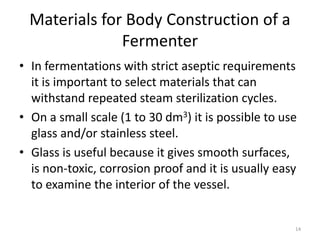 Materials for Body Construction of a
Fermenter
• In fermentations with strict aseptic requirements
it is important to select materials that can
withstand repeated steam sterilization cycles.
• On a small scale (1 to 30 dm3) it is possible to use
glass and/or stainless steel.
• Glass is useful because it gives smooth surfaces,
is non-toxic, corrosion proof and it is usually easy
to examine the interior of the vessel.
14
 