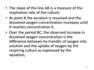 • The slope of the line AB is a measure of the
respiration rate of the culture.
• At point B the aeration is resumed and the
dissolved oxygen concentration increases until
it reaches concentration X.
• Over the period BC, the observed increase in
dissolved oxygen concentration is the
difference between he transfer of oxygen into
solution and the uptake of oxygen by the
respiring culture as expressed by the
equation,
140
 