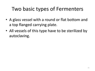Two basic types of Fermenters
• A glass vessel with a round or flat bottom and
a top flanged carrying plate.
• All vessels of this type have to be sterilized by
autoclaving.
15
 