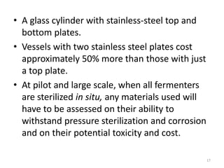 • A glass cylinder with stainless-steel top and
bottom plates.
• Vessels with two stainless steel plates cost
approximately 50% more than those with just
a top plate.
• At pilot and large scale, when all fermenters
are sterilized in situ, any materials used will
have to be assessed on their ability to
withstand pressure sterilization and corrosion
and on their potential toxicity and cost.
17
 