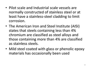 • Pilot scale and Industrial scale vessels are
normally constructed of stainless steel or at
least have a stainless-steel cladding to limit
corrosion.
• The American Iron and Steel Institute (AISI)
states that steels containing less than 4%
chromium are classified as steel alloys and
those containing more than 4% are classified
as stainless steels.
• Mild steel coated with glass or phenolic epoxy
materials has occasionally been used
19
 