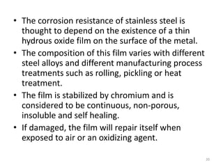 • The corrosion resistance of stainless steel is
thought to depend on the existence of a thin
hydrous oxide film on the surface of the metal.
• The composition of this film varies with different
steel alloys and different manufacturing process
treatments such as rolling, pickling or heat
treatment.
• The film is stabilized by chromium and is
considered to be continuous, non-porous,
insoluble and self healing.
• If damaged, the film will repair itself when
exposed to air or an oxidizing agent.
20
 