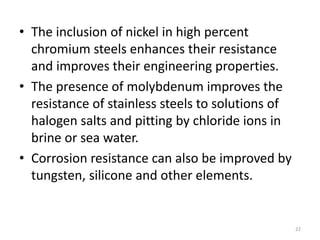 • The inclusion of nickel in high percent
chromium steels enhances their resistance
and improves their engineering properties.
• The presence of molybdenum improves the
resistance of stainless steels to solutions of
halogen salts and pitting by chloride ions in
brine or sea water.
• Corrosion resistance can also be improved by
tungsten, silicone and other elements.
22
 