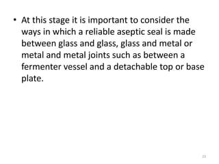 • At this stage it is important to consider the
ways in which a reliable aseptic seal is made
between glass and glass, glass and metal or
metal and metal joints such as between a
fermenter vessel and a detachable top or base
plate.
23
 