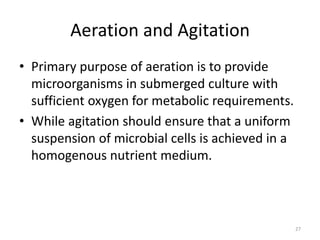 Aeration and Agitation
• Primary purpose of aeration is to provide
microorganisms in submerged culture with
sufficient oxygen for metabolic requirements.
• While agitation should ensure that a uniform
suspension of microbial cells is achieved in a
homogenous nutrient medium.
27
 