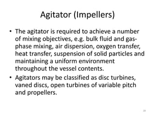 Agitator (Impellers)
• The agitator is required to achieve a number
of mixing objectives, e.g. bulk fluid and gas-
phase mixing, air dispersion, oxygen transfer,
heat transfer, suspension of solid particles and
maintaining a uniform environment
throughout the vessel contents.
• Agitators may be classified as disc turbines,
vaned discs, open turbines of variable pitch
and propellers.
28
 