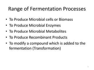 Range of Fermentation Processes
• To Produce Microbial cells or Biomass
• To Produce Microbial Enzymes
• To Produce Microbial Metabolites
• To Produce Recombinant Products
• To modify a compound which is added to the
fermentation (Transformation)
3
 