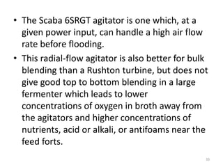 • The Scaba 6SRGT agitator is one which, at a
given power input, can handle a high air flow
rate before flooding.
• This radial-flow agitator is also better for bulk
blending than a Rushton turbine, but does not
give good top to bottom blending in a large
fermenter which leads to lower
concentrations of oxygen in broth away from
the agitators and higher concentrations of
nutrients, acid or alkali, or antifoams near the
feed forts.
33
 