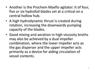• Another is the Prochem Maxflo agitator. It of four,
five or six hydrofoil blades set at a critical on a
central hollow hub.
• A high hydrodynamic thrust is created during
rotation, increasing the downwards pumping
capacity of the blades.
• Good mixing and aeration in high viscosity broths
may also be achieved by a dual impeller
combination, where the lower impeller acts as
the gas disperser and the upper impeller acts
primarily as a device for aiding circulation of
vessel contents.
34
 