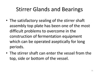 Stirrer Glands and Bearings
• The satisfactory sealing of the stirrer shaft
assembly top plate has been one of the most
difficult problems to overcome in the
construction of fermentation equipment
which can be operated aseptically for long
periods.
• The stirrer shaft can enter the vessel from the
top, side or bottom of the vessel.
35
 