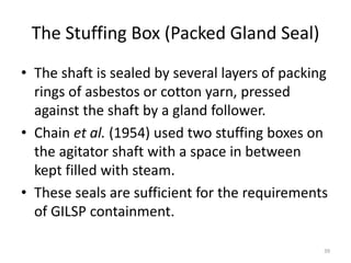 The Stuffing Box (Packed Gland Seal)
• The shaft is sealed by several layers of packing
rings of asbestos or cotton yarn, pressed
against the shaft by a gland follower.
• Chain et al. (1954) used two stuffing boxes on
the agitator shaft with a space in between
kept filled with steam.
• These seals are sufficient for the requirements
of GILSP containment.
39
 