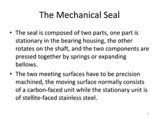 The Mechanical Seal
• The seal is composed of two parts, one part is
stationary in the bearing housing, the other
rotates on the shaft, and the two components are
pressed together by springs or expanding
bellows.
• The two meeting surfaces have to be precision
machined, the moving surface normally consists
of a carbon-faced unit while the stationary unit is
of stellite-faced stainless steel.
41
 
