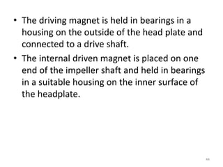 • The driving magnet is held in bearings in a
housing on the outside of the head plate and
connected to a drive shaft.
• The internal driven magnet is placed on one
end of the impeller shaft and held in bearings
in a suitable housing on the inner surface of
the headplate.
44
 