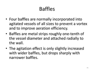 Baffles
• Four baffles are normally incorporated into
agitated vessels of all sizes to prevent a vortex
and to improve aeration efficiency.
• Baffles are metal strips roughly one-tenth of
the vessel diameter and attached radially to
the wall.
• The agitation effect is only slightly increased
with wider baffles, but drops sharply with
narrower baffles.
45
 