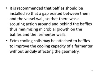 • It is recommended that baffles should be
installed so that a gap existed between them
and the vessel wall, so that there was a
scouring action around and behind the baffles
thus minimizing microbial growth on the
baffles and the fermenter walls.
• Extra cooling coils may be attached to baffles
to improve the cooling capacity of a fermenter
without unduly affecting the geometry.
46
 