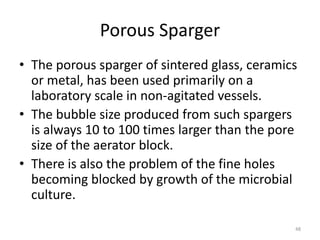 Porous Sparger
• The porous sparger of sintered glass, ceramics
or metal, has been used primarily on a
laboratory scale in non-agitated vessels.
• The bubble size produced from such spargers
is always 10 to 100 times larger than the pore
size of the aerator block.
• There is also the problem of the fine holes
becoming blocked by growth of the microbial
culture.
48
 