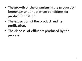 • The growth of the organism in the production
fermenter under optimum conditions for
product formation.
• The extraction of the product and its
purification.
• The disposal of effluents produced by the
process
5
 