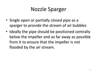 Nozzle Sparger
• Single open or partially closed pipe as a
sparger to provide the stream of air bubbles
• Ideally the pipe should be positioned centrally
below the impeller and as far away as possible
from it to ensure that the impeller is not
flooded by the air stream.
51
 