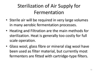 Sterilization of Air Supply for
Fermentation
• Sterile air will be required in very large volumes
in many aerobic fermentation processes.
• Heating and Filtration are the main methods for
sterilization. Heat is generally too costly for full
scale operation.
• Glass wool, glass fibre or mineral slag wool have
been used as filter material, but currently most
fermenters are fitted with cartridge-type filters.
52
 