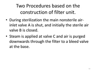 Two Procedures based on the
construction of filter unit.
• During sterilization the main nonsterile air-
inlet valve A is shut, and initially the sterile air
valve B is closed.
• Steam is applied at valve C and air is purged
downwards through the filter to a bleed valve
at the base.
53
 