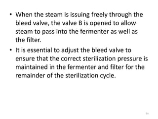 • When the steam is issuing freely through the
bleed valve, the valve B is opened to allow
steam to pass into the fermenter as well as
the filter.
• It is essential to adjust the bleed valve to
ensure that the correct sterilization pressure is
maintained in the fermenter and filter for the
remainder of the sterilization cycle.
54
 