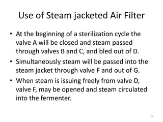 Use of Steam jacketed Air Filter
• At the beginning of a sterilization cycle the
valve A will be closed and steam passed
through valves B and C, and bled out of D.
• Simultaneously steam will be passed into the
steam jacket through valve F and out of G.
• When steam is issuing freely from valve D,
valve F, may be opened and steam circulated
into the fermenter.
56
 