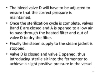 • The bleed valve D will have to be adjusted to
ensure that the correct pressure is
maintained.
• Once the sterilization cycle is complete, valves
Band E are closed and A is opened to allow air
to pass through the heated filter and out of
valve D to dry the filter.
• Finally the steam supply to the steam jacket is
stopped.
• Valve D is closed and valve E opened, thus
introducing sterile air into the fermenter to
achieve a slight positive pressure in the vessel.
57
 