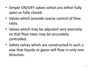• Simple ON/OFF valves which are either fully
open or fully closed.
• Valves which provide coarse control of flow
rates.
• Valves which may be adjusted very precisely
so that flow rates may be accurately
controlled.
• Safety valves which are constructed in such a
way that liquids or gases will flow in only one
direction.
60
 