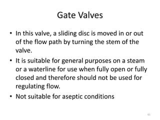 Gate Valves
• In this valve, a sliding disc is moved in or out
of the flow path by turning the stem of the
valve.
• It is suitable for general purposes on a steam
or a waterline for use when fully open or fully
closed and therefore should not be used for
regulating flow.
• Not suitable for aseptic conditions
61
 