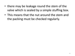 • there may be leakage round the stem of the
valve which is sealed by a simple stuffing box.
• This means that the nut around the stem and
the packing must be checked regularly.
62
 