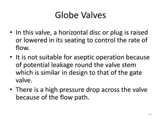 Globe Valves
• In this valve, a horizontal disc or plug is raised
or lowered in its seating to control the rate of
flow.
• It is not suitable for aseptic operation because
of potential leakage round the valve stem
which is similar in design to that of the gate
valve.
• There is a high pressure drop across the valve
because of the flow path.
64
 