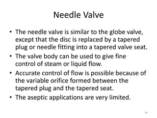 Needle Valve
• The needle valve is similar to the globe valve,
except that the disc is replaced by a tapered
plug or needle fitting into a tapered valve seat.
• The valve body can be used to give fine
control of steam or liquid flow.
• Accurate control of flow is possible because of
the variable orifice formed between the
tapered plug and the tapered seat.
• The aseptic applications are very limited.
68
 