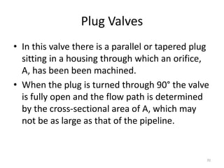 Plug Valves
• In this valve there is a parallel or tapered plug
sitting in a housing through which an orifice,
A, has been been machined.
• When the plug is turned through 90° the valve
is fully open and the flow path is determined
by the cross-sectional area of A, which may
not be as large as that of the pipeline.
70
 