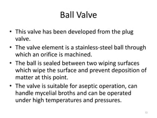 Ball Valve
• This valve has been developed from the plug
valve.
• The valve element is a stainless-steel ball through
which an orifice is machined.
• The ball is sealed between two wiping surfaces
which wipe the surface and prevent deposition of
matter at this point.
• The valve is suitable for aseptic operation, can
handle mycelial broths and can be operated
under high temperatures and pressures.
72
 