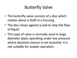 Butterfly Valve
• The butterfly valve consists of a disc which
rotates about a shaft in a housing.
• The disc closes against a seal to stop the flow
of liquid.
• This type of valve is normally used in large
diameter pipes operating under low pressure
where absolute closure is not essential. It is
not suitable for aseptic operation.
74
 