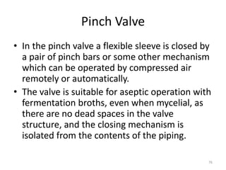 Pinch Valve
• In the pinch valve a flexible sleeve is closed by
a pair of pinch bars or some other mechanism
which can be operated by compressed air
remotely or automatically.
• The valve is suitable for aseptic operation with
fermentation broths, even when mycelial, as
there are no dead spaces in the valve
structure, and the closing mechanism is
isolated from the contents of the piping.
76
 