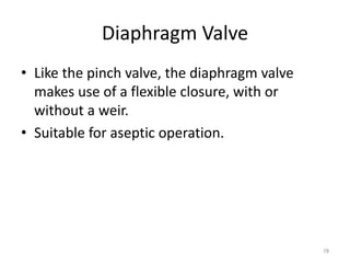 Diaphragm Valve
• Like the pinch valve, the diaphragm valve
makes use of a flexible closure, with or
without a weir.
• Suitable for aseptic operation.
78
 