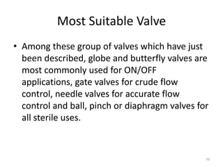 Most Suitable Valve
• Among these group of valves which have just
been described, globe and butterfly valves are
most commonly used for ON/OFF
applications, gate valves for crude flow
control, needle valves for accurate flow
control and ball, pinch or diaphragm valves for
all sterile uses.
79
 