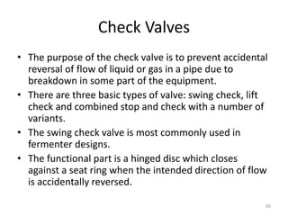 Check Valves
• The purpose of the check valve is to prevent accidental
reversal of flow of liquid or gas in a pipe due to
breakdown in some part of the equipment.
• There are three basic types of valve: swing check, lift
check and combined stop and check with a number of
variants.
• The swing check valve is most commonly used in
fermenter designs.
• The functional part is a hinged disc which closes
against a seat ring when the intended direction of flow
is accidentally reversed.
80
 