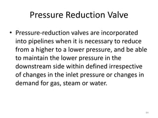Pressure Reduction Valve
• Pressure-reduction valves are incorporated
into pipelines when it is necessary to reduce
from a higher to a lower pressure, and be able
to maintain the lower pressure in the
downstream side within defined irrespective
of changes in the inlet pressure or changes in
demand for gas, steam or water.
84
 