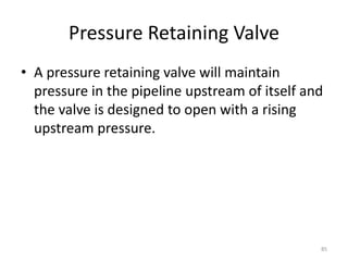 Pressure Retaining Valve
• A pressure retaining valve will maintain
pressure in the pipeline upstream of itself and
the valve is designed to open with a rising
upstream pressure.
85
 