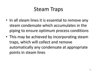 Steam Traps
• In all steam lines it is essential to remove any
steam condensate which accumulates in the
piping to ensure optimum process conditions
• This may be achieved by incorporating steam
traps, which will collect and remove
automatically any condensate at appropriate
points in steam lines
86
 