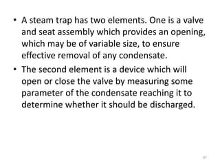 • A steam trap has two elements. One is a valve
and seat assembly which provides an opening,
which may be of variable size, to ensure
effective removal of any condensate.
• The second element is a device which will
open or close the valve by measuring some
parameter of the condensate reaching it to
determine whether it should be discharged.
87
 
