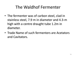 The Waldhof Fermenter
• The fermenter was of carbon steel, clad in
stainless steel, 7.9 m in diameter and 4.3-m
high with a centre draught tube 1.2m in
diameter.
• Trade Name of such fermenters are Acetators
and Cavitators.
90
 