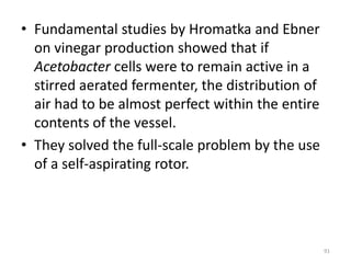 • Fundamental studies by Hromatka and Ebner
on vinegar production showed that if
Acetobacter cells were to remain active in a
stirred aerated fermenter, the distribution of
air had to be almost perfect within the entire
contents of the vessel.
• They solved the full-scale problem by the use
of a self-aspirating rotor.
91
 