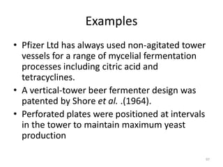 Examples
• Pfizer Ltd has always used non-agitated tower
vessels for a range of mycelial fermentation
processes including citric acid and
tetracyclines.
• A vertical-tower beer fermenter design was
patented by Shore et al. .(1964).
• Perforated plates were positioned at intervals
in the tower to maintain maximum yeast
production
97
 