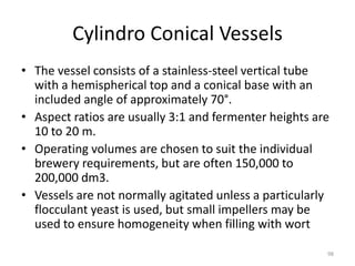 Cylindro Conical Vessels
• The vessel consists of a stainless-steel vertical tube
with a hemispherical top and a conical base with an
included angle of approximately 70°.
• Aspect ratios are usually 3:1 and fermenter heights are
10 to 20 m.
• Operating volumes are chosen to suit the individual
brewery requirements, but are often 150,000 to
200,000 dm3.
• Vessels are not normally agitated unless a particularly
flocculant yeast is used, but small impellers may be
used to ensure homogeneity when filling with wort
98
 